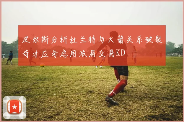 皮尔斯分析杜兰特与火箭关系破裂奇才应考虑用浓眉交易KD
