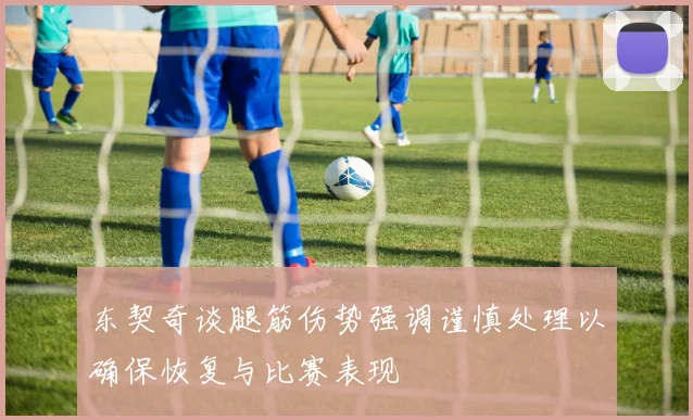 东契奇谈腿筋伤势强调谨慎处理以确保恢复与比赛表现