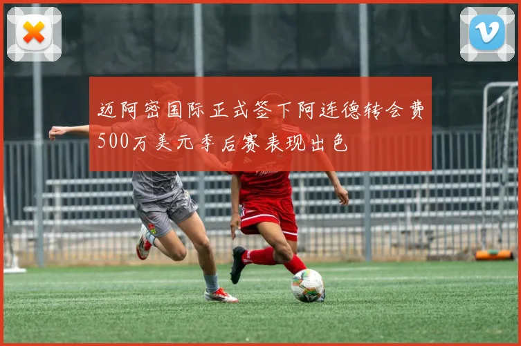 迈阿密国际正式签下阿连德转会费500万美元季后赛表现出色
