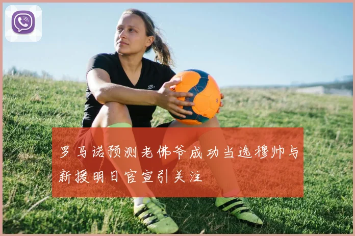 罗马诺预测老佛爷成功当选穆帅与新援明日官宣引关注