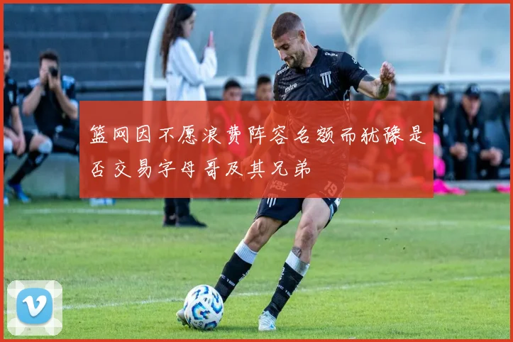 篮网因不愿浪费阵容名额而犹豫是否交易字母哥及其兄弟