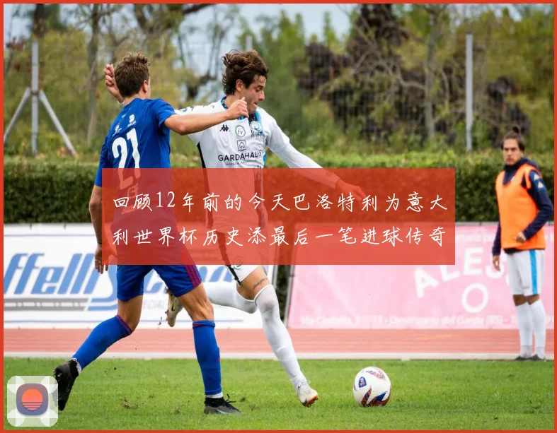 回顾12年前的今天巴洛特利为意大利世界杯历史添最后一笔进球传奇