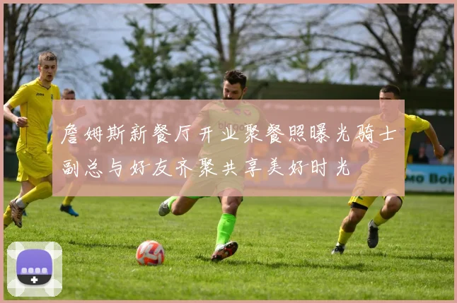 詹姆斯新餐厅开业聚餐照曝光骑士副总与好友齐聚共享美好时光