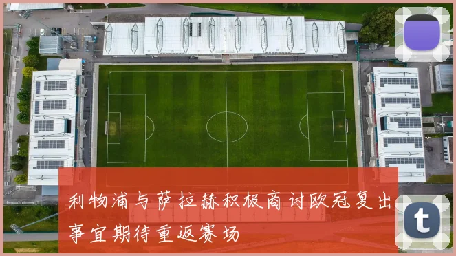利物浦与萨拉赫积极商讨欧冠复出事宜期待重返赛场