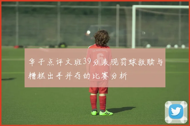 华子点评文班39分表现罚球救赎与糟糕出手并存的比赛分析