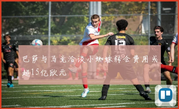 巴萨与马竞洽谈小蜘蛛转会费用或超15亿欧元