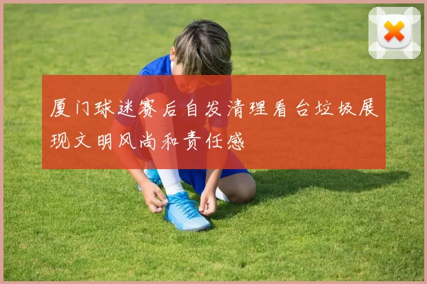 厦门球迷赛后自发清理看台垃圾展现文明风尚和责任感