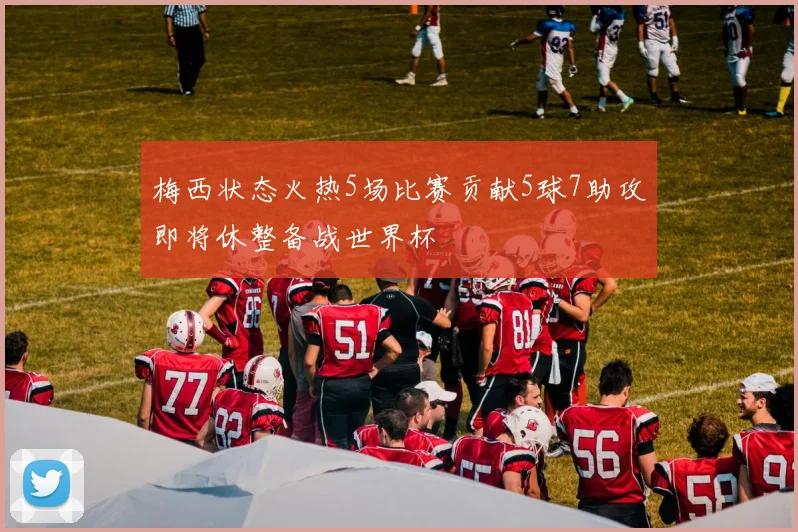 梅西状态火热5场比赛贡献5球7助攻即将休整备战世界杯