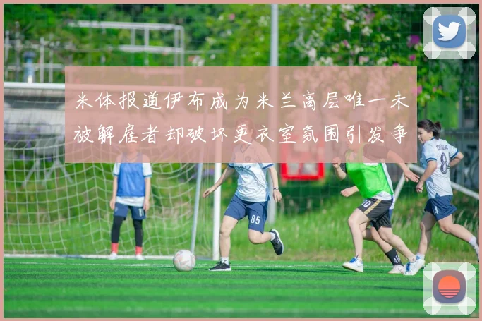 米体报道伊布成为米兰高层唯一未被解雇者却破坏更衣室氛围引发争议