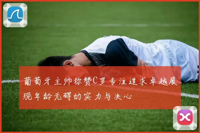 葡萄牙主帅称赞C罗专注追求卓越展现年龄无碍的实力与决心