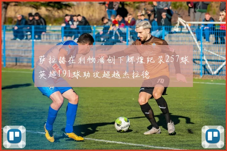 萨拉赫在利物浦创下辉煌纪录257球英超191球助攻超越杰拉德