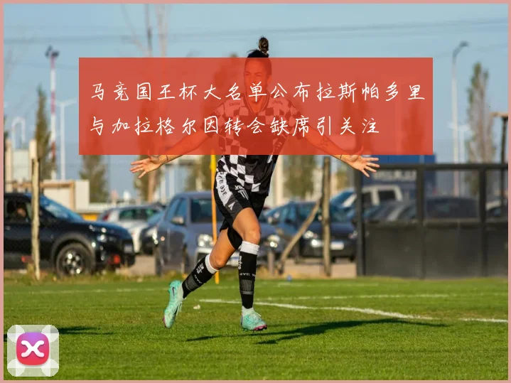 马竞国王杯大名单公布拉斯帕多里与加拉格尔因转会缺席引关注